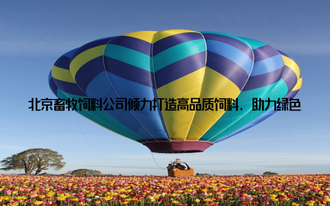 北京畜牧饲料公司倾力打造高品质饲料, 助力绿色养殖新时代随着人们生活水平的提高, 对食品安全和环保意识的增强, 绿色养殖成为了行业发展的新趋势