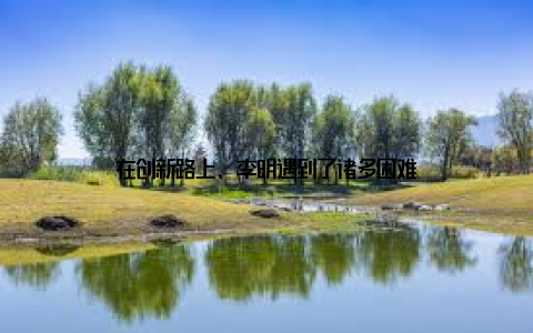 在创新路上, 李明遇到了诸多困难