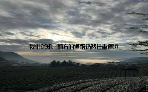 我们深知, 前方的道路仍然任重道远